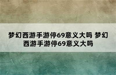 梦幻西游手游停69意义大吗 梦幻西游手游停69意义大吗